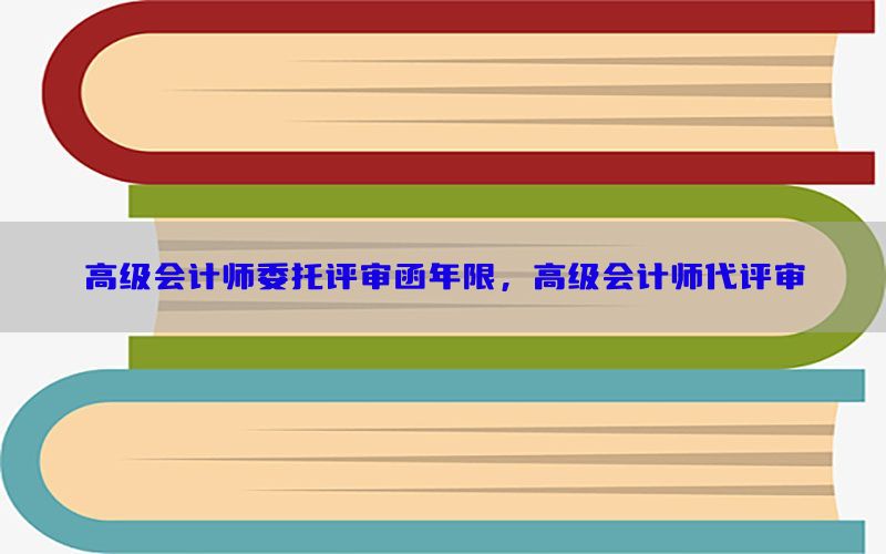 高级会计师委托评审函年限，高级会计师代评审