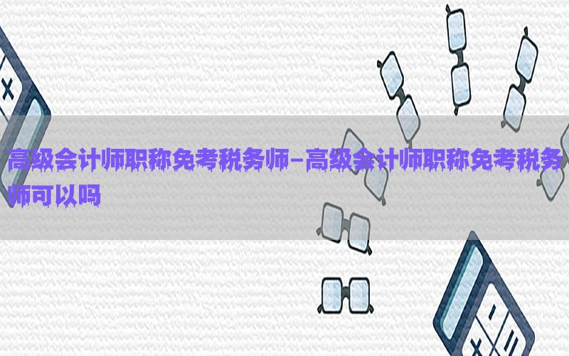 高级会计师职称免考税务师-高级会计师职称免考税务师可以吗