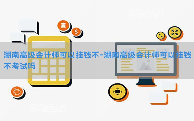 湖南高级会计师可以挂钱不-湖南高级会计师可以挂钱不考试吗