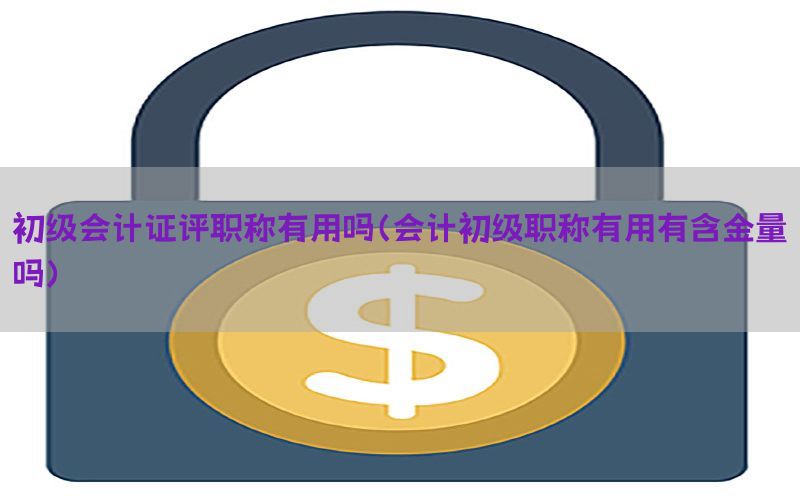 初级会计证评职称有用吗（会计初级职称有用有含金量吗）