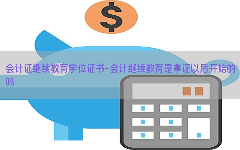 会计证继续教育学位证书-会计继续教育是拿证以后开始的吗
