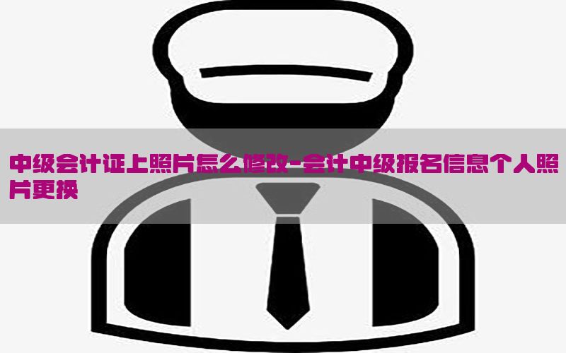中级会计证上照片怎么修改-会计中级报名信息个人照片更换