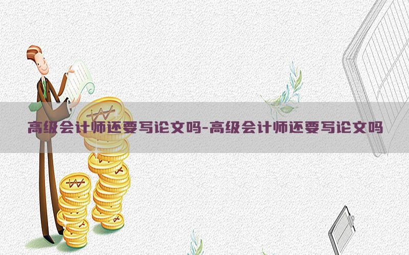 高级会计师还要写论文吗-高级会计师还要写论文吗