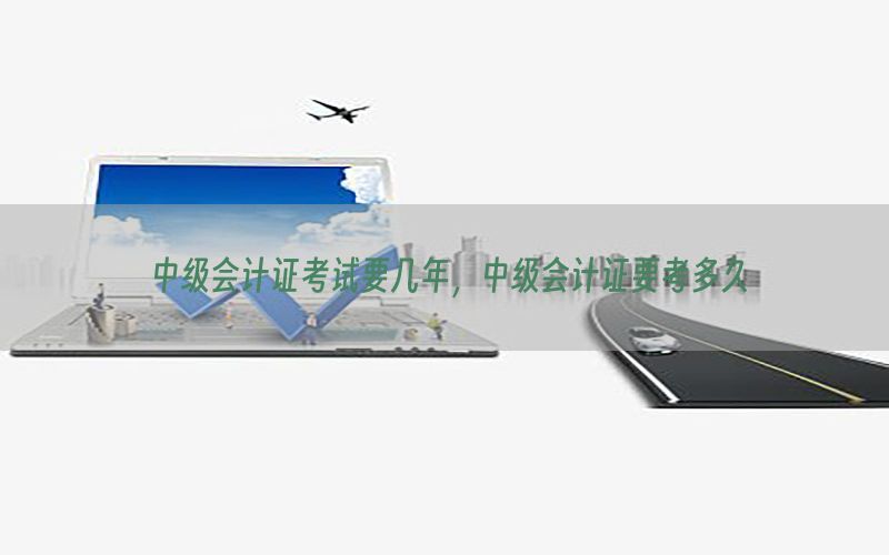 中级会计证考试要几年，中级会计证要考多久