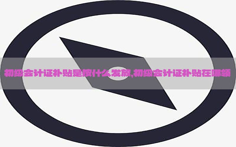初级会计证补贴是按什么发放，初级会计证补贴在哪领