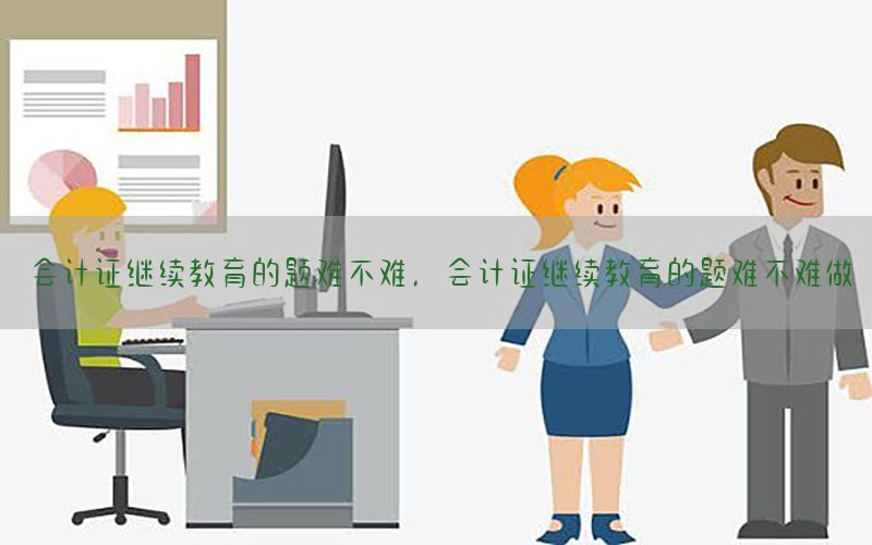 会计证继续教育的题难不难，会计证继续教育的题难不难做