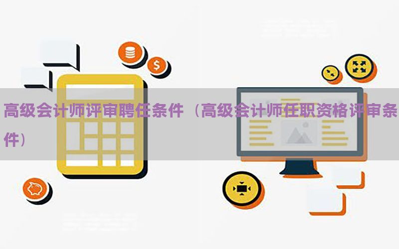 高级会计师评审聘任条件（高级会计师任职资格评审条件）