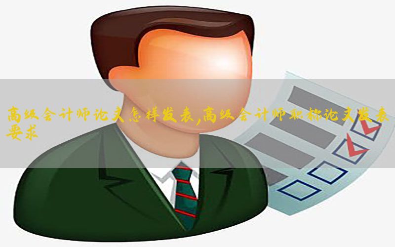 高级会计师论文怎样发表，高级会计师职称论文发表要求