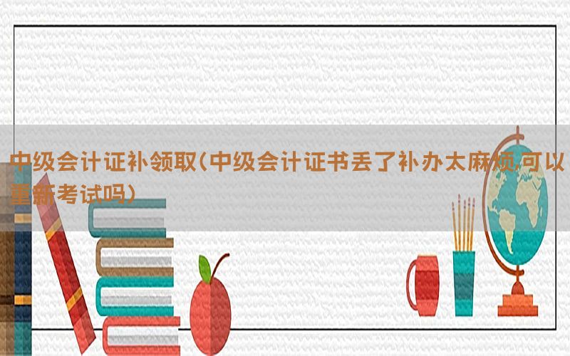 中级会计证补领取（中级会计证书丢了补办太麻烦,可以重新考试吗）