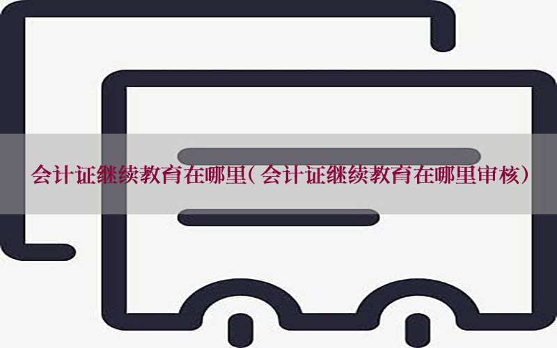 会计证继续教育在哪里（会计证继续教育在哪里审核）