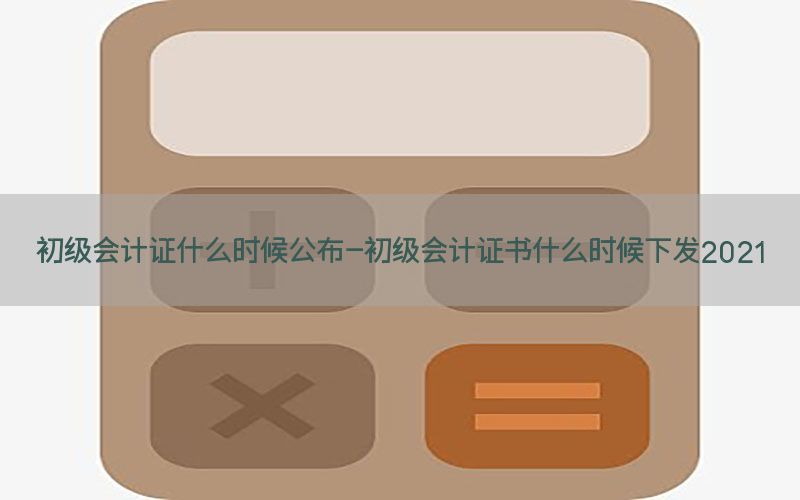 初级会计证什么时候公布-初级会计证书什么时候下发2021