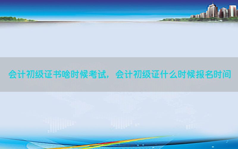 会计初级证书啥时候考试，会计初级证什么时候报名时间