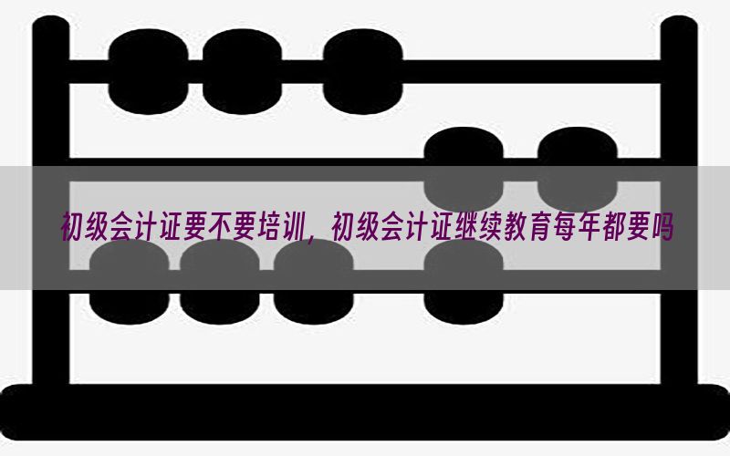 初级会计证要不要培训，初级会计证继续教育每年都要吗