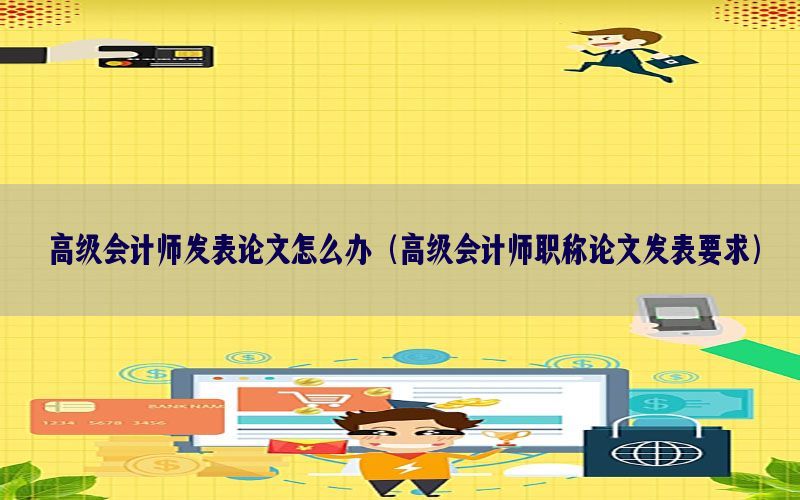 高级会计师发表论文怎么办（高级会计师职称论文发表要求）