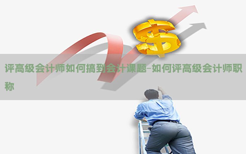 评高级会计师如何搞到会计课题-如何评高级会计师职称