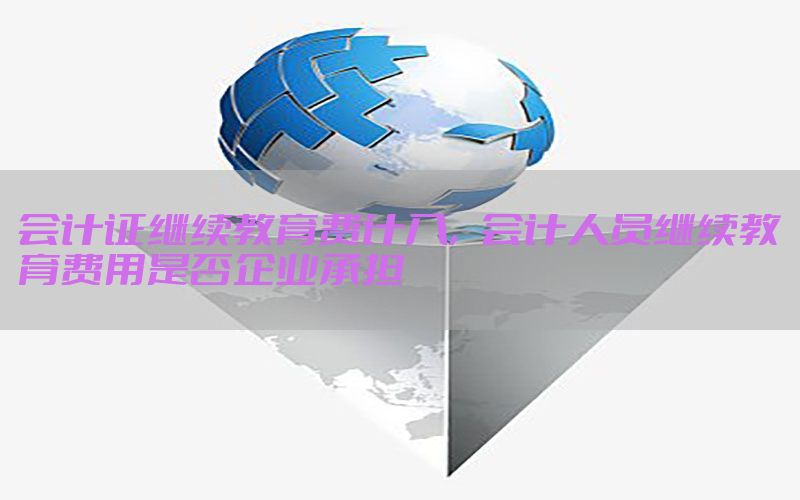 会计证继续教育费计入，会计人员继续教育费用是否企业承担