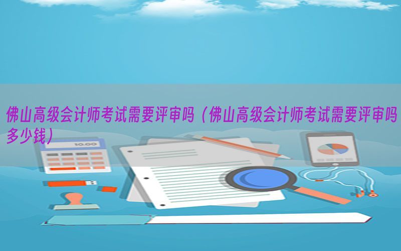 佛山高级会计师考试需要评审吗（佛山高级会计师考试需要评审吗多少钱）