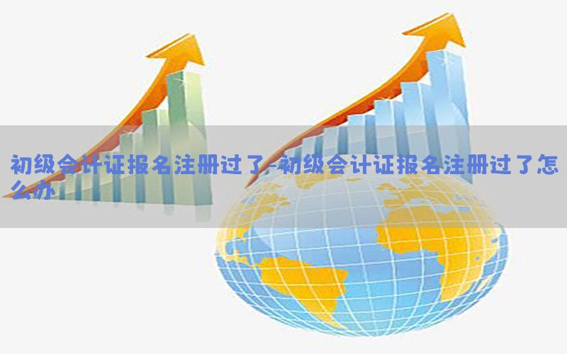 初级会计证报名注册过了-初级会计证报名注册过了怎么办