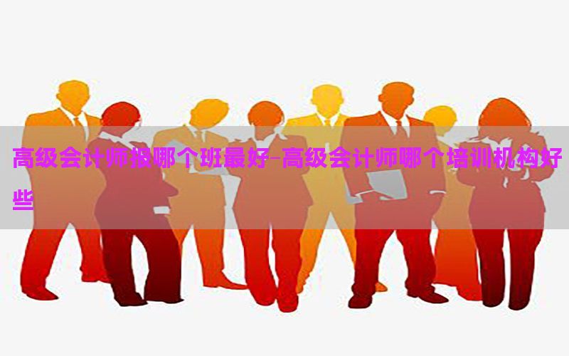 高级会计师报哪个班最好-高级会计师哪个培训机构好些
