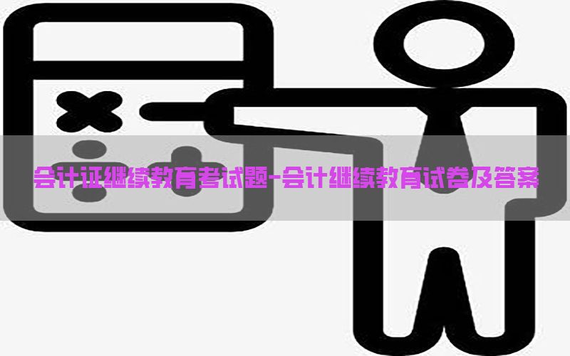 会计证继续教育考试题-会计继续教育试卷及答案