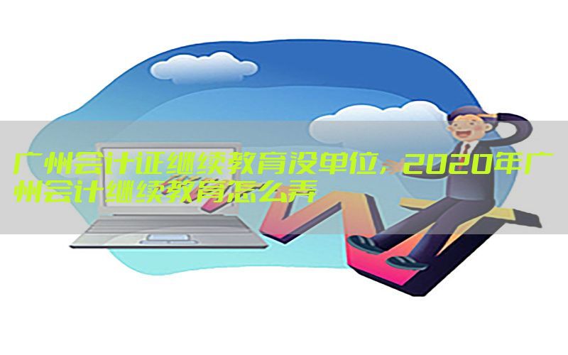 广州会计证继续教育没单位，2020年广州会计继续教育怎么弄
