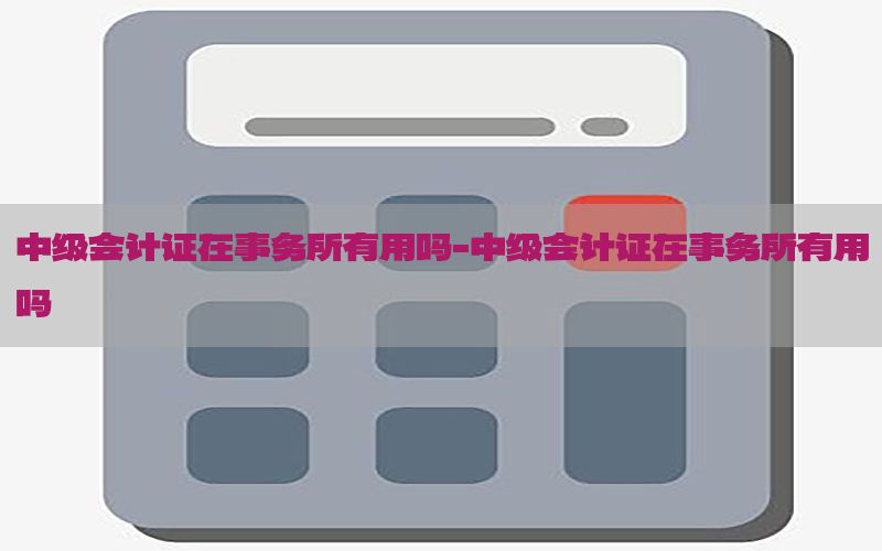 中级会计证在事务所有用吗-中级会计证在事务所有用吗