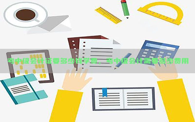 考中级会计证要多少钱学费，考中级会计需要多少费用