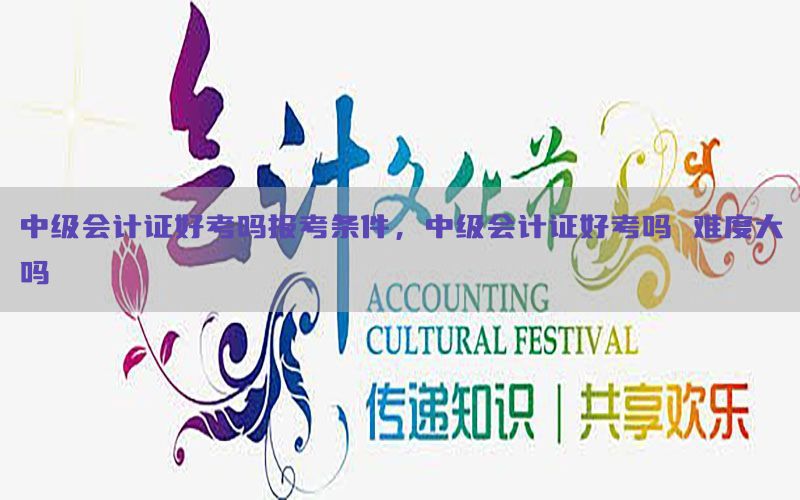 中级会计证好考吗报考条件，中级会计证好考吗 难度大吗
