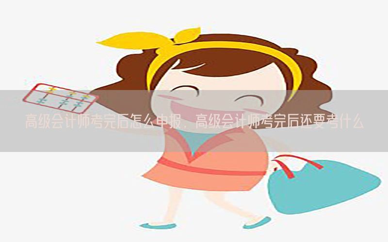高级会计师考完后怎么申报，高级会计师考完后还要考什么