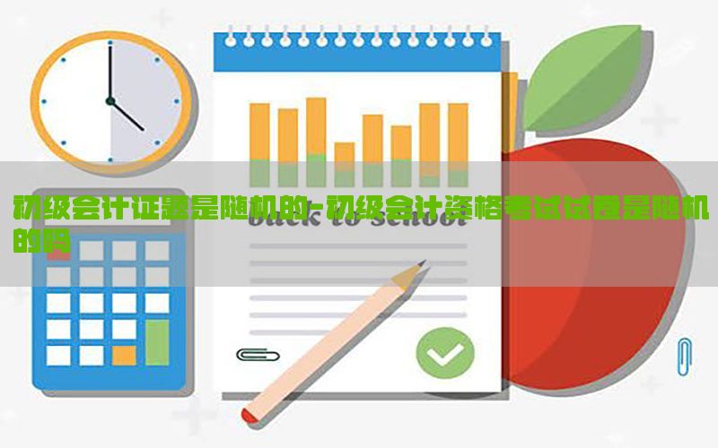 初级会计证题是随机的-初级会计资格考试试卷是随机的吗