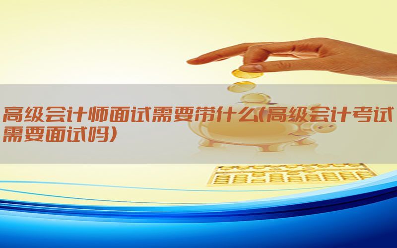 高级会计师面试需要带什么（高级会计考试需要面试吗）