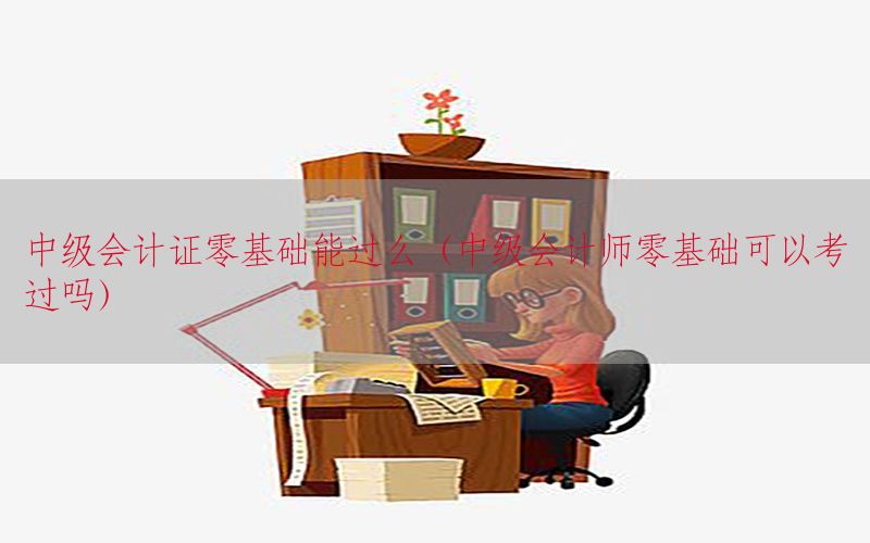 中级会计证零基础能过么（中级会计师零基础可以考过吗）