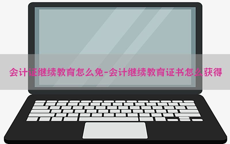 会计证继续教育怎么免-会计继续教育证书怎么获得