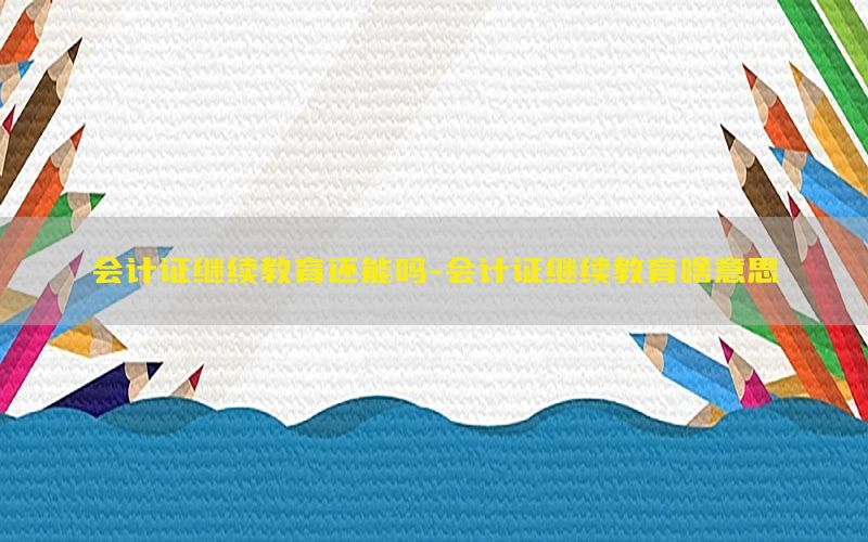 会计证继续教育还能吗-会计证继续教育啥意思