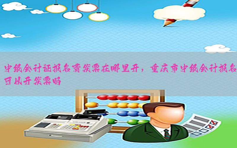 中级会计证报名费发票在哪里开，重庆市中级会计报名可以开发票吗