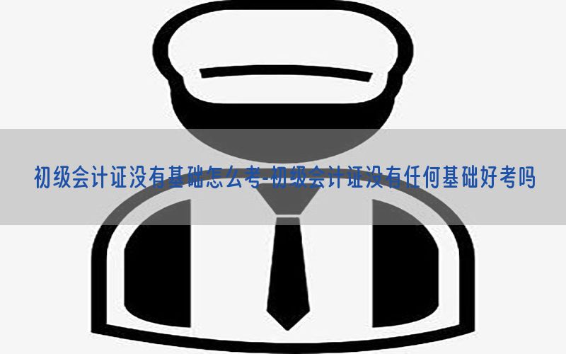 初级会计证没有基础怎么考-初级会计证没有任何基础好考吗