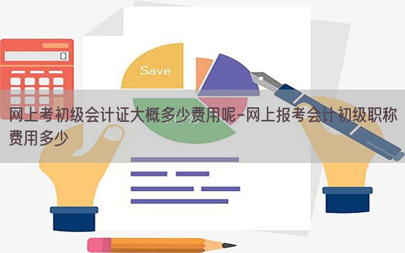 网上考初级会计证大概多少费用呢-网上报考会计初级职称费用多少