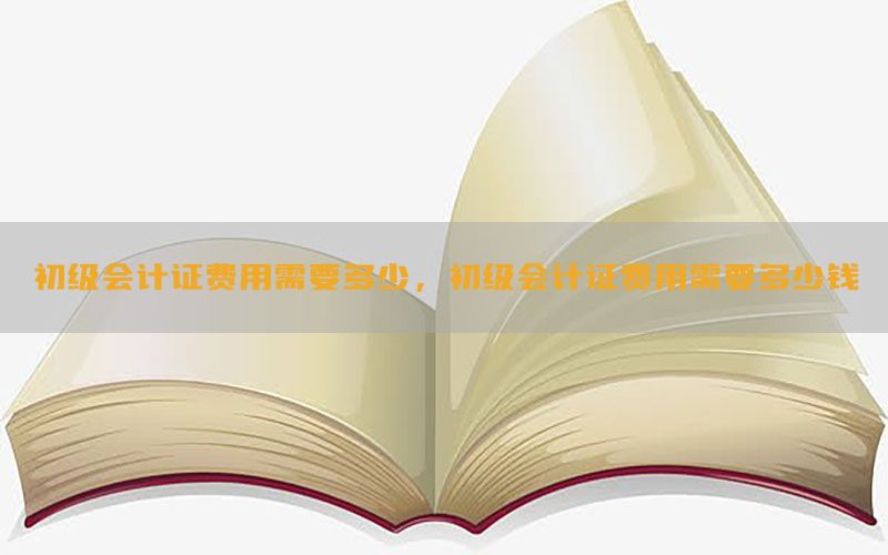 初级会计证费用需要多少，初级会计证费用需要多少钱