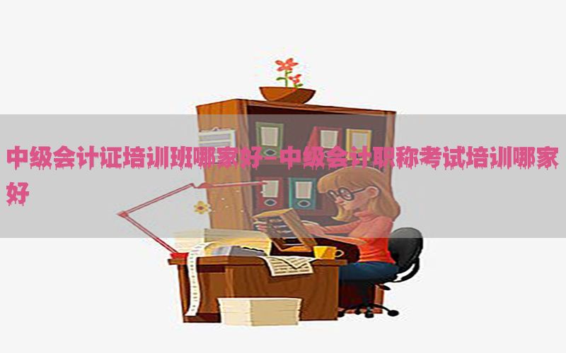 中级会计证培训班哪家好-中级会计职称考试培训哪家好