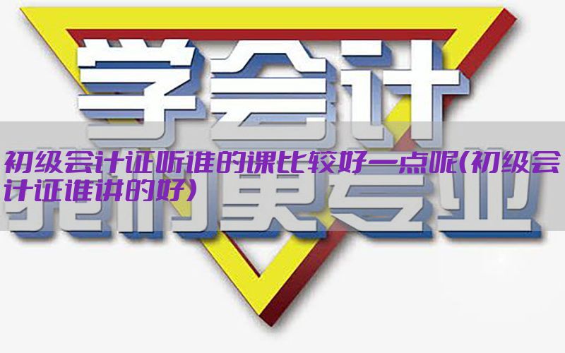 初级会计证听谁的课比较好一点呢（初级会计证谁讲的好）