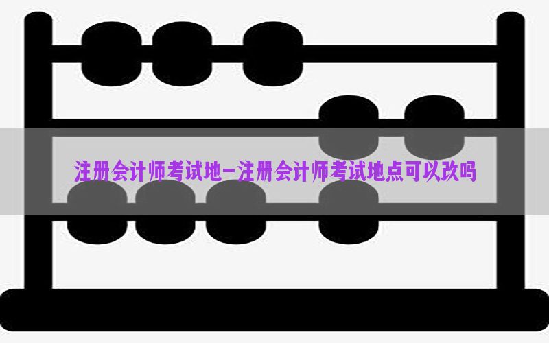 注册会计师考试地-注册会计师考试地点可以改吗