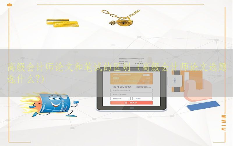 高级会计师论文和笔试的区别（高级会计师论文选题选什么?）