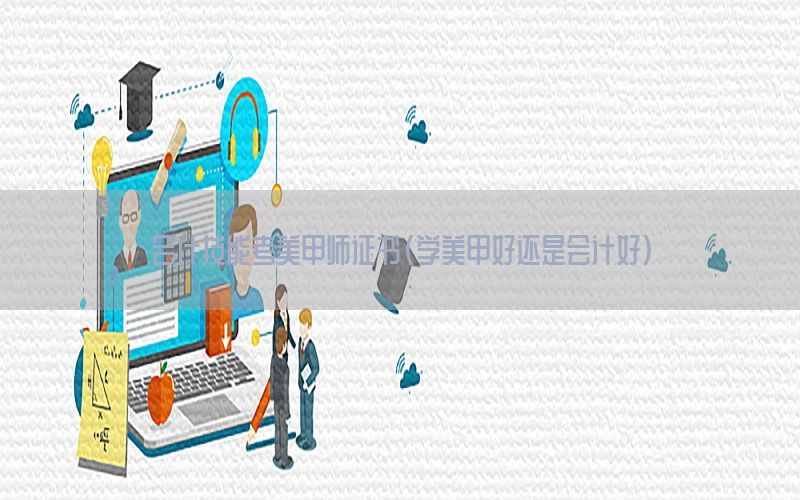 会计技能考美甲师证书（学美甲好还是会计好）