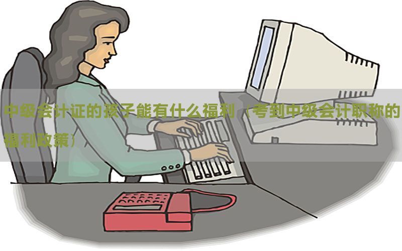 中级会计证的孩子能有什么福利（考到中级会计职称的福利政策）