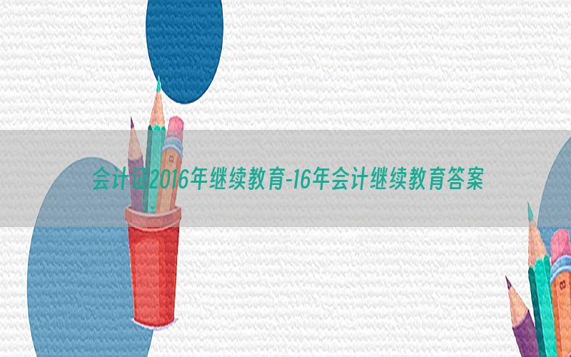 会计证2016年继续教育-16年会计继续教育答案