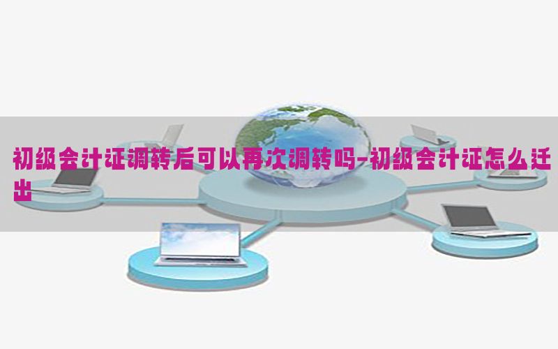 初级会计证调转后可以再次调转吗-初级会计证怎么迁出