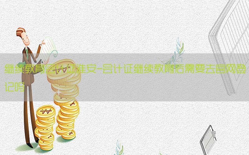 继续教育会计证淮安-会计证继续教育后需要去官网登记吗