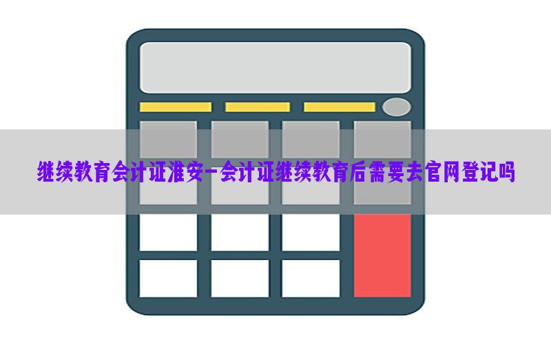 继续教育会计证淮安-会计证继续教育后需要去官网登记吗
