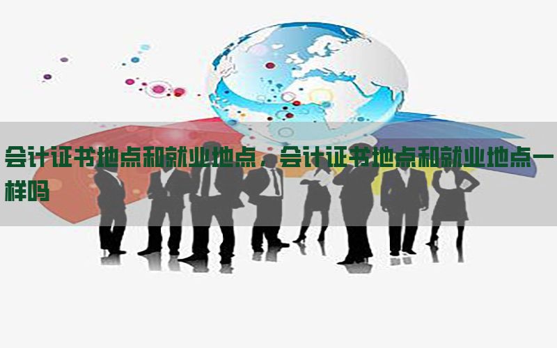 会计证书地点和就业地点，会计证书地点和就业地点一样吗