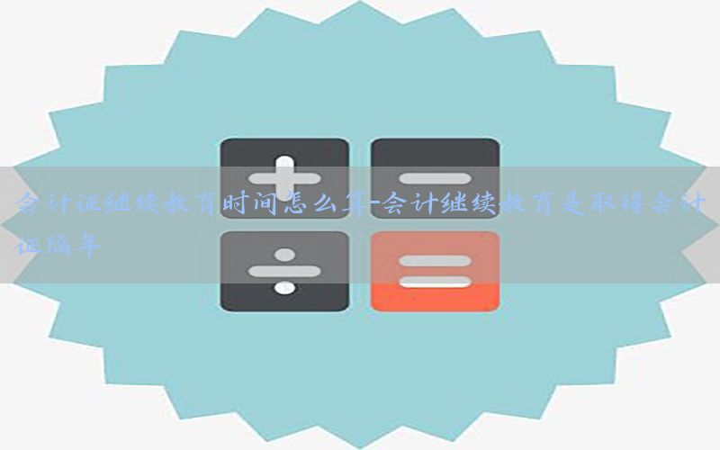 会计证继续教育时间怎么算-会计继续教育是取得会计证隔年
